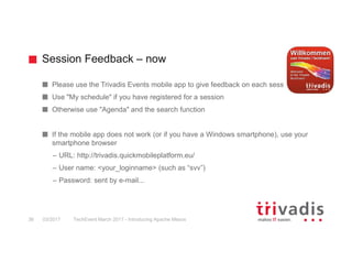 Session Feedback – now
TechEvent March 2017 - Introducing Apache Mesos36 03/2017
Please use the Trivadis Events mobile app to give feedback on each session
Use "My schedule" if you have registered for a session
Otherwise use "Agenda" and the search function
If the mobile app does not work (or if you have a Windows smartphone), use your
smartphone browser
– URL: http://trivadis.quickmobileplatform.eu/
– User name: <your_loginname> (such as “svv”)
– Password: sent by e-mail...
 