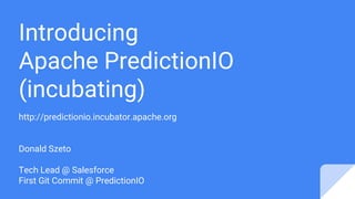 Introducing
Apache PredictionIO
(incubating)
http://predictionio.incubator.apache.org
Donald Szeto
Tech Lead @ Salesforce
First Git Commit @ PredictionIO
 