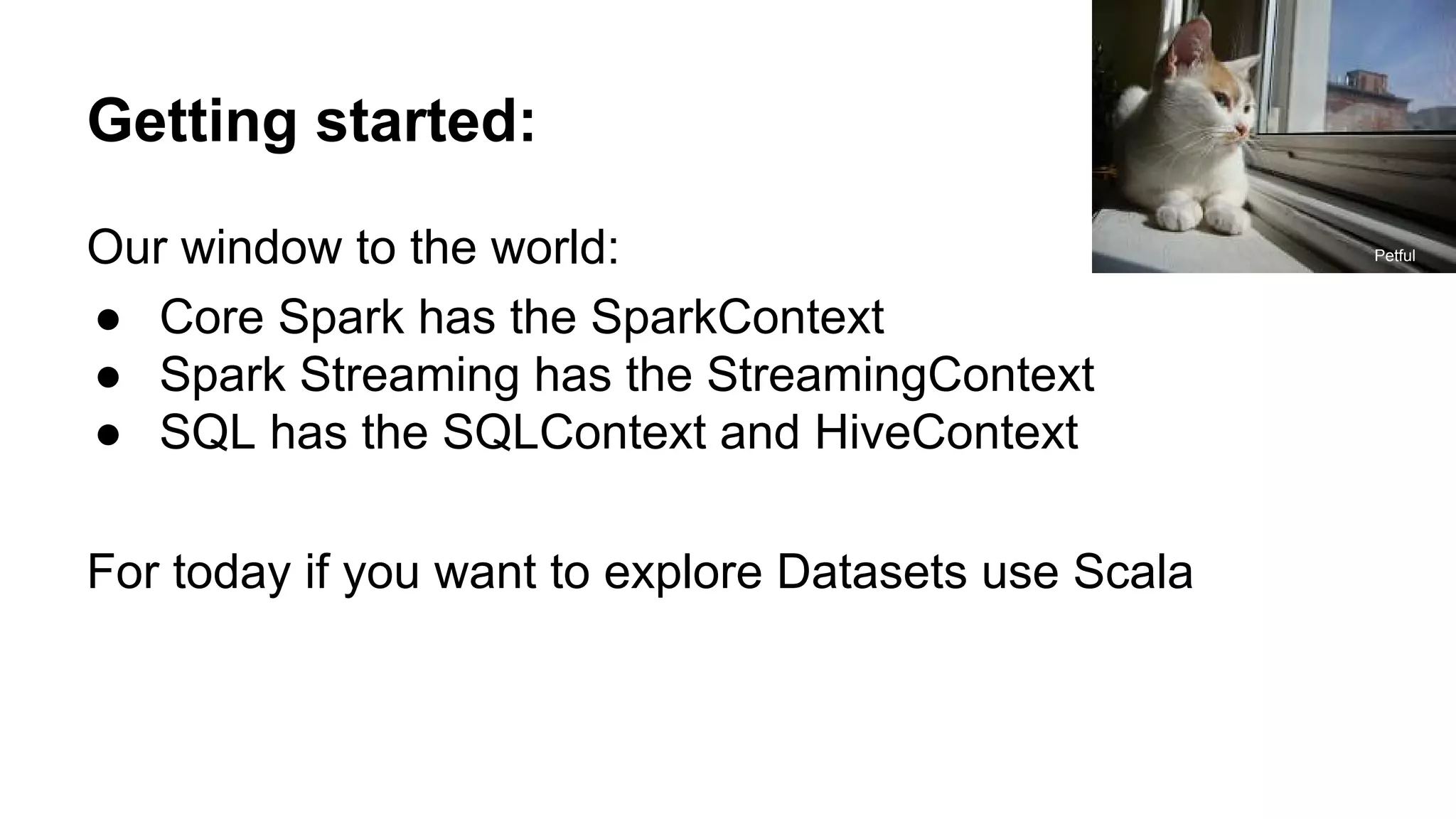 Getting started: Our window to the world: ● Core Spark has the SparkContext ● Spark Streaming has the StreamingContext ● SQL has the SQLContext and HiveContext For today if you want to explore Datasets use Scala Petful 