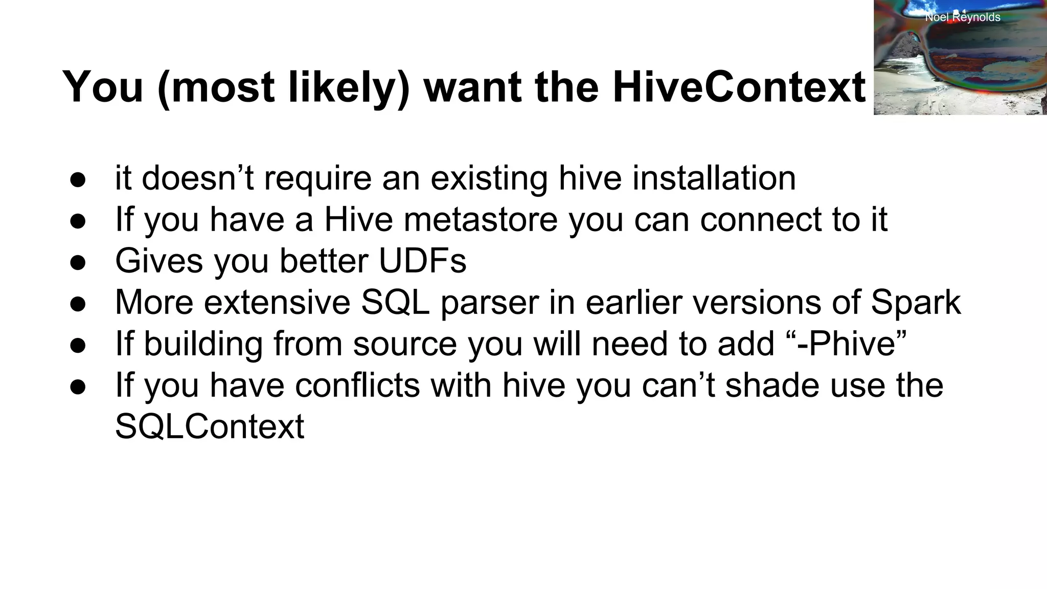 You (most likely) want the HiveContext ● it doesn’t require an existing hive installation ● If you have a Hive metastore you can connect to it ● Gives you better UDFs ● More extensive SQL parser in earlier versions of Spark ● If building from source you will need to add “-Phive” ● If you have conflicts with hive you can’t shade use the SQLContext Noel Reynolds 