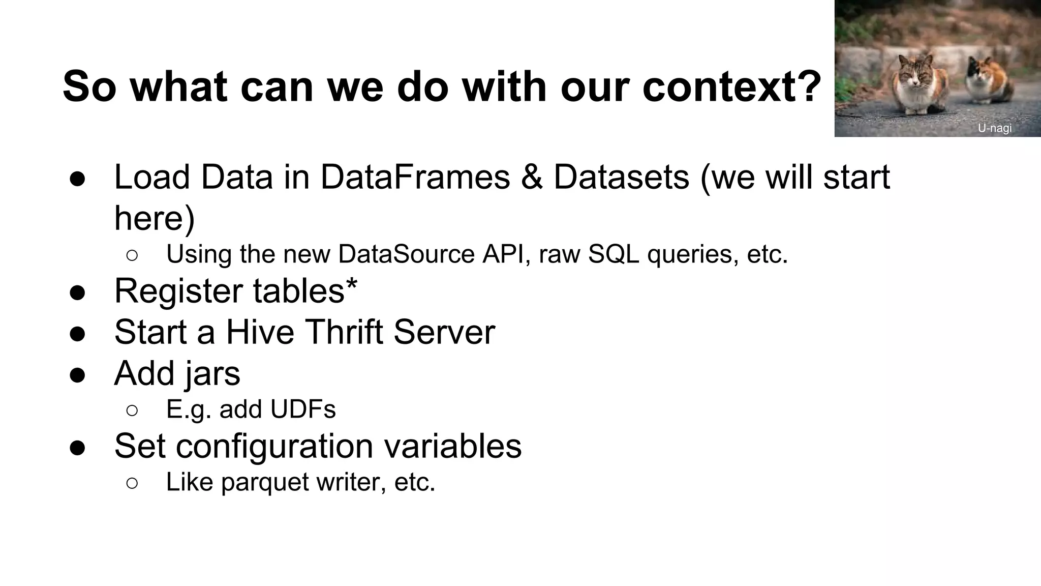 So what can we do with our context? ● Load Data in DataFrames & Datasets (we will start here) ○ Using the new DataSource API, raw SQL queries, etc. ● Register tables* ● Start a Hive Thrift Server ● Add jars ○ E.g. add UDFs ● Set configuration variables ○ Like parquet writer, etc. U-nagi 