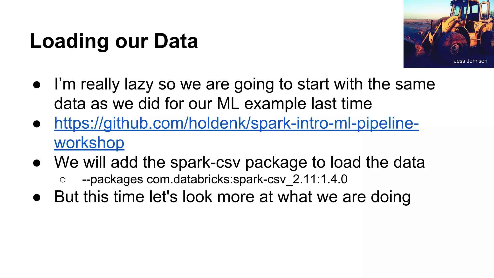 Loading our Data ● I’m really lazy so we are going to start with the same data as we did for our ML example last time ● https://github.com/holdenk/spark-intro-ml-pipeline- workshop ● We will add the spark-csv package to load the data ○ --packages com.databricks:spark-csv_2.11:1.4.0 ● But this time let's look more at what we are doing Jess Johnson 