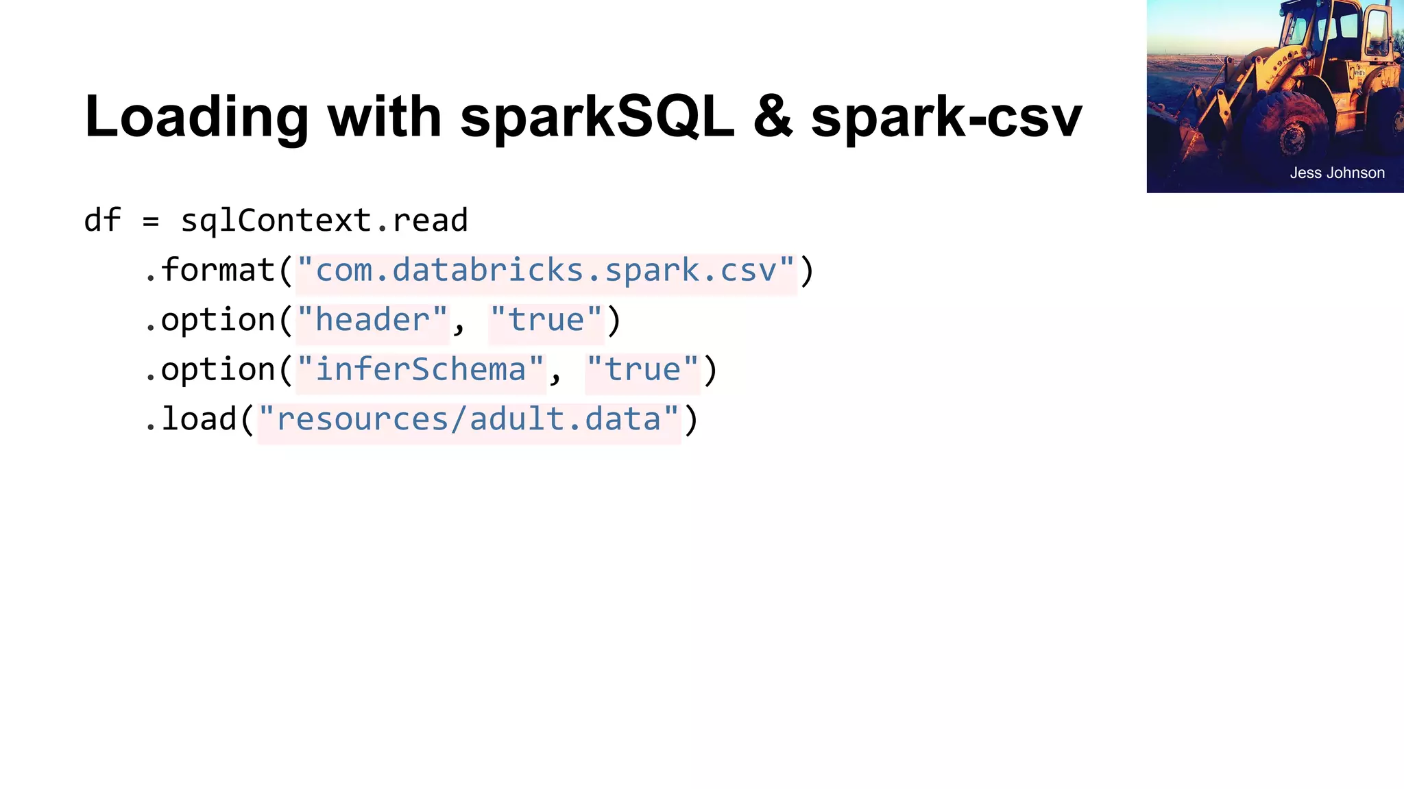 Loading with sparkSQL & spark-csv df = sqlContext.read .format("com.databricks.spark.csv") .option("header", "true") .option("inferSchema", "true") .load("resources/adult.data") Jess Johnson 
