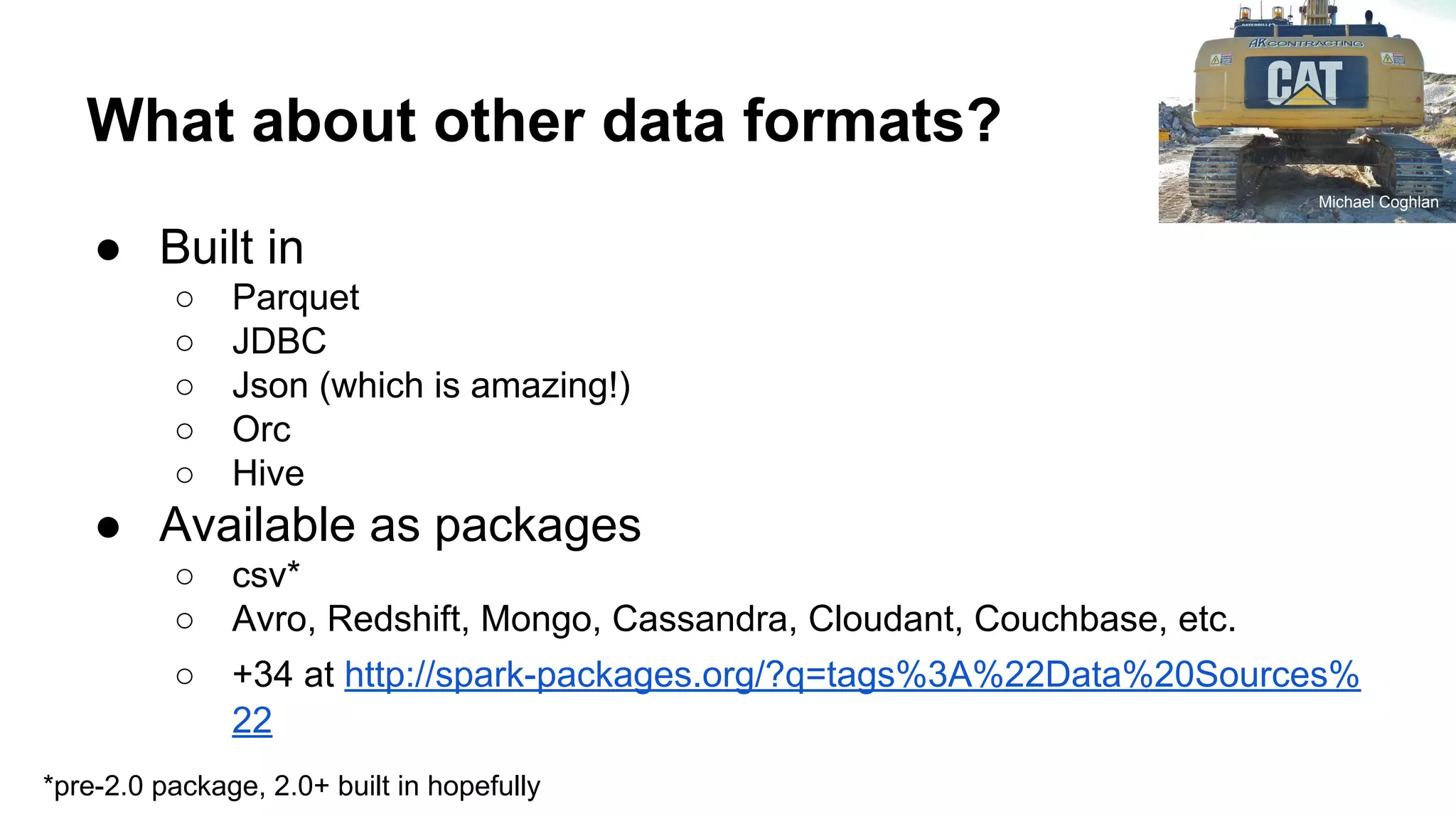 What about other data formats? ● Built in ○ Parquet ○ JDBC ○ Json (which is amazing!) ○ Orc ○ Hive ● Available as packages ○ csv* ○ Avro, Redshift, Mongo, Cassandra, Cloudant, Couchbase, etc. ○ +34 at http://spark-packages.org/?q=tags%3A%22Data%20Sources% 22 Michael Coghlan *pre-2.0 package, 2.0+ built in hopefully 