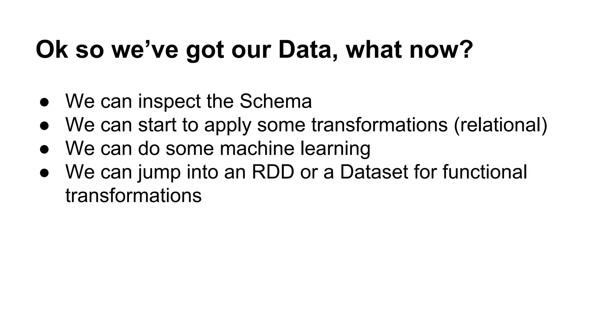 Ok so we’ve got our Data, what now? ● We can inspect the Schema ● We can start to apply some transformations (relational) ● We can do some machine learning ● We can jump into an RDD or a Dataset for functional transformations 