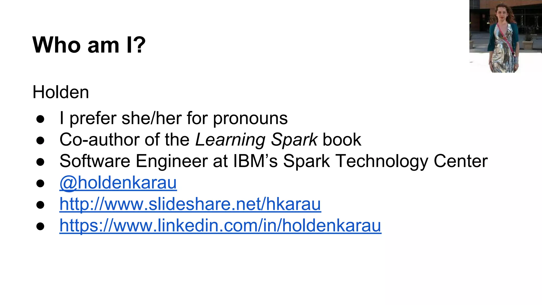 Who am I? Holden ● I prefer she/her for pronouns ● Co-author of the Learning Spark book ● Software Engineer at IBM’s Spark Technology Center ● @holdenkarau ● http://www.slideshare.net/hkarau ● https://www.linkedin.com/in/holdenkarau 