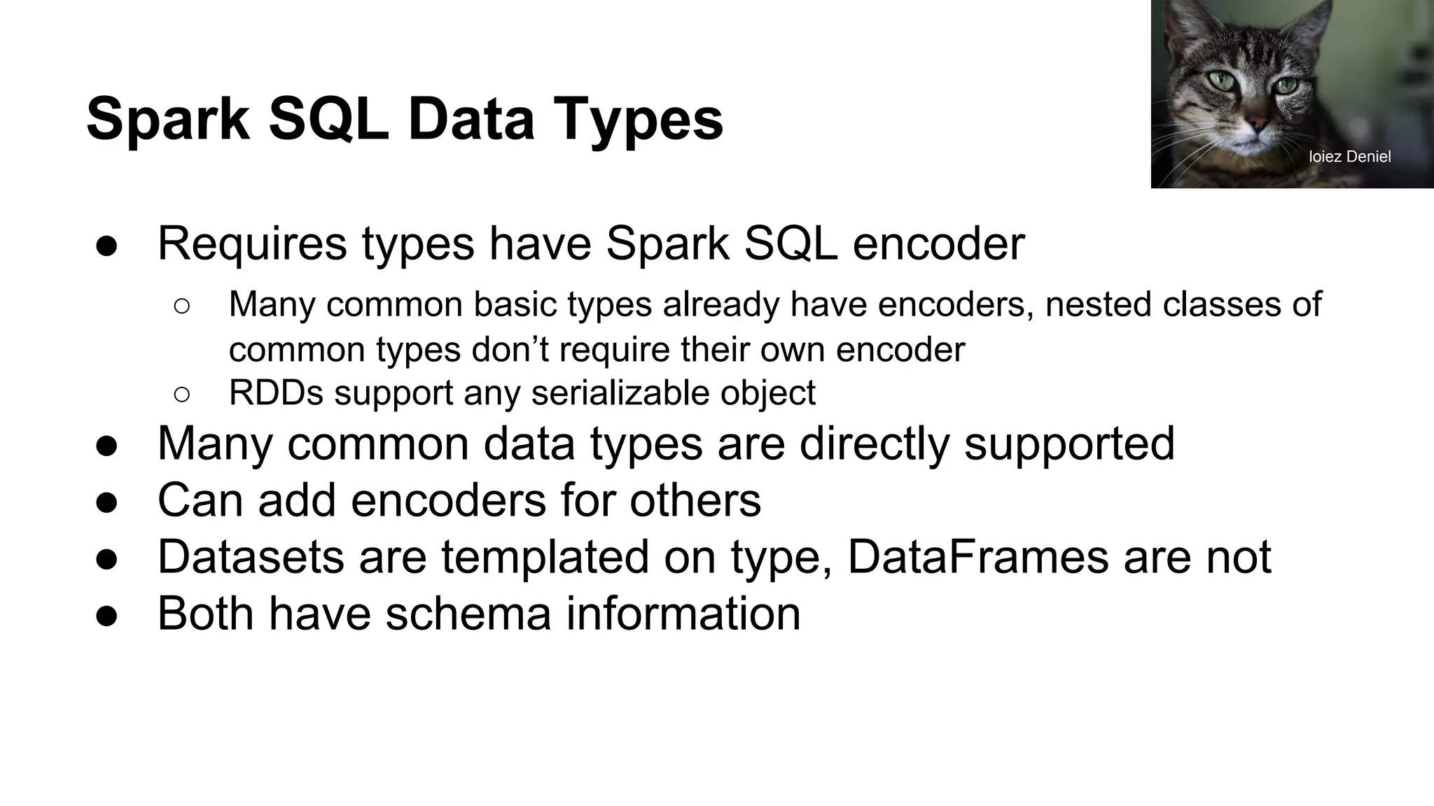 Spark SQL Data Types ● Requires types have Spark SQL encoder ○ Many common basic types already have encoders, nested classes of common types don’t require their own encoder ○ RDDs support any serializable object ● Many common data types are directly supported ● Can add encoders for others ● Datasets are templated on type, DataFrames are not ● Both have schema information loiez Deniel 