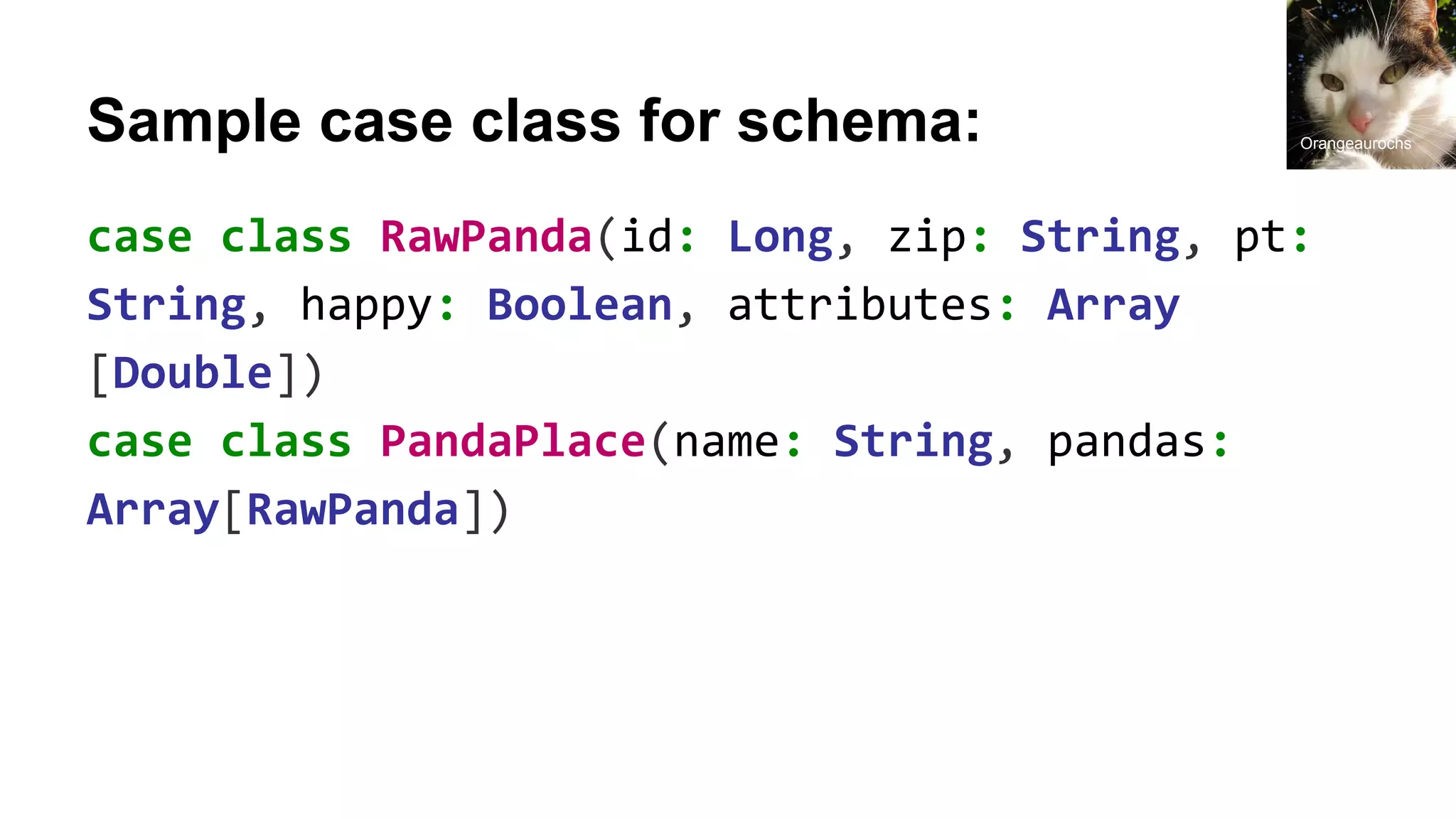 Sample case class for schema: case class RawPanda(id: Long, zip: String, pt: String, happy: Boolean, attributes: Array [Double]) case class PandaPlace(name: String, pandas: Array[RawPanda]) Orangeaurochs 