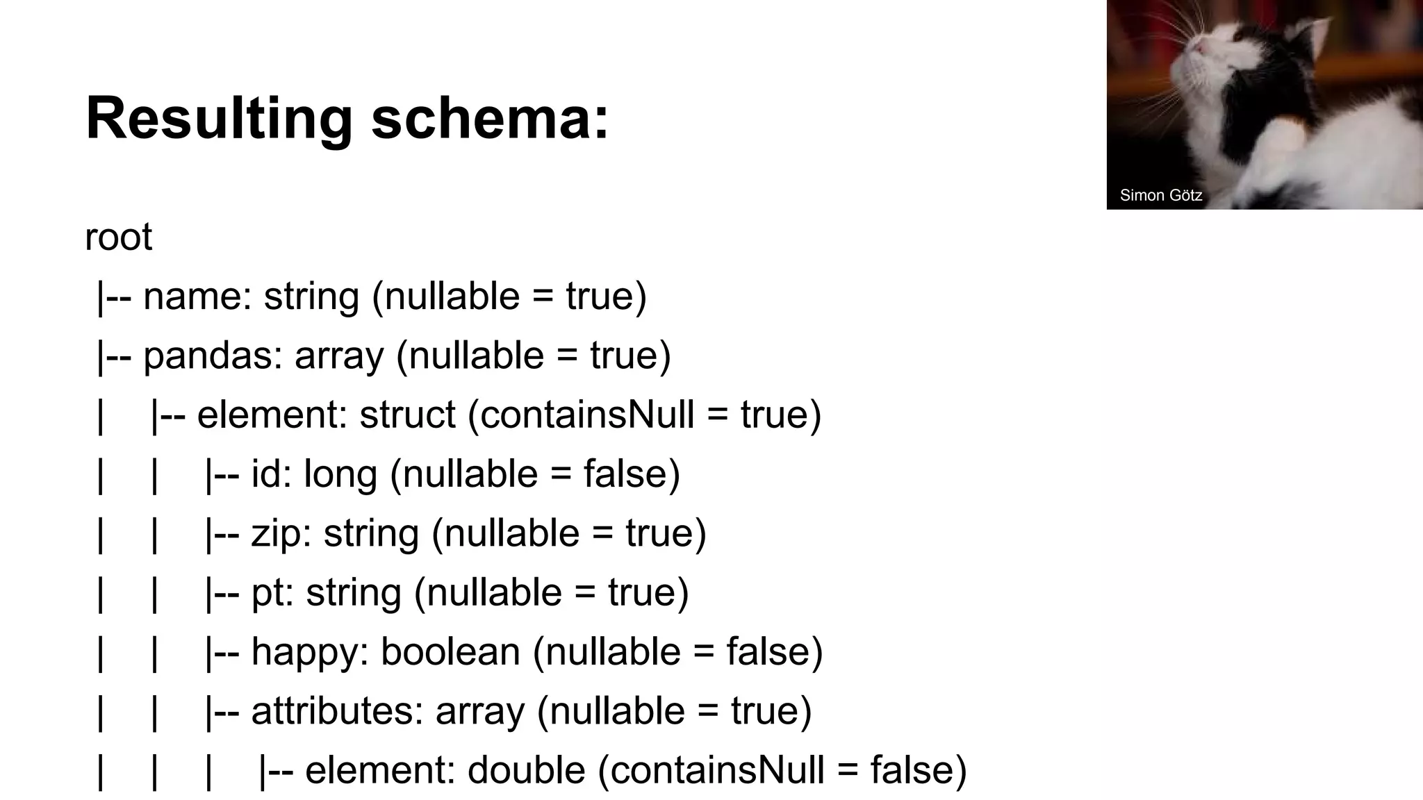 Resulting schema: root |-- name: string (nullable = true) |-- pandas: array (nullable = true) | |-- element: struct (containsNull = true) | | |-- id: long (nullable = false) | | |-- zip: string (nullable = true) | | |-- pt: string (nullable = true) | | |-- happy: boolean (nullable = false) | | |-- attributes: array (nullable = true) | | | |-- element: double (containsNull = false) Simon Götz 