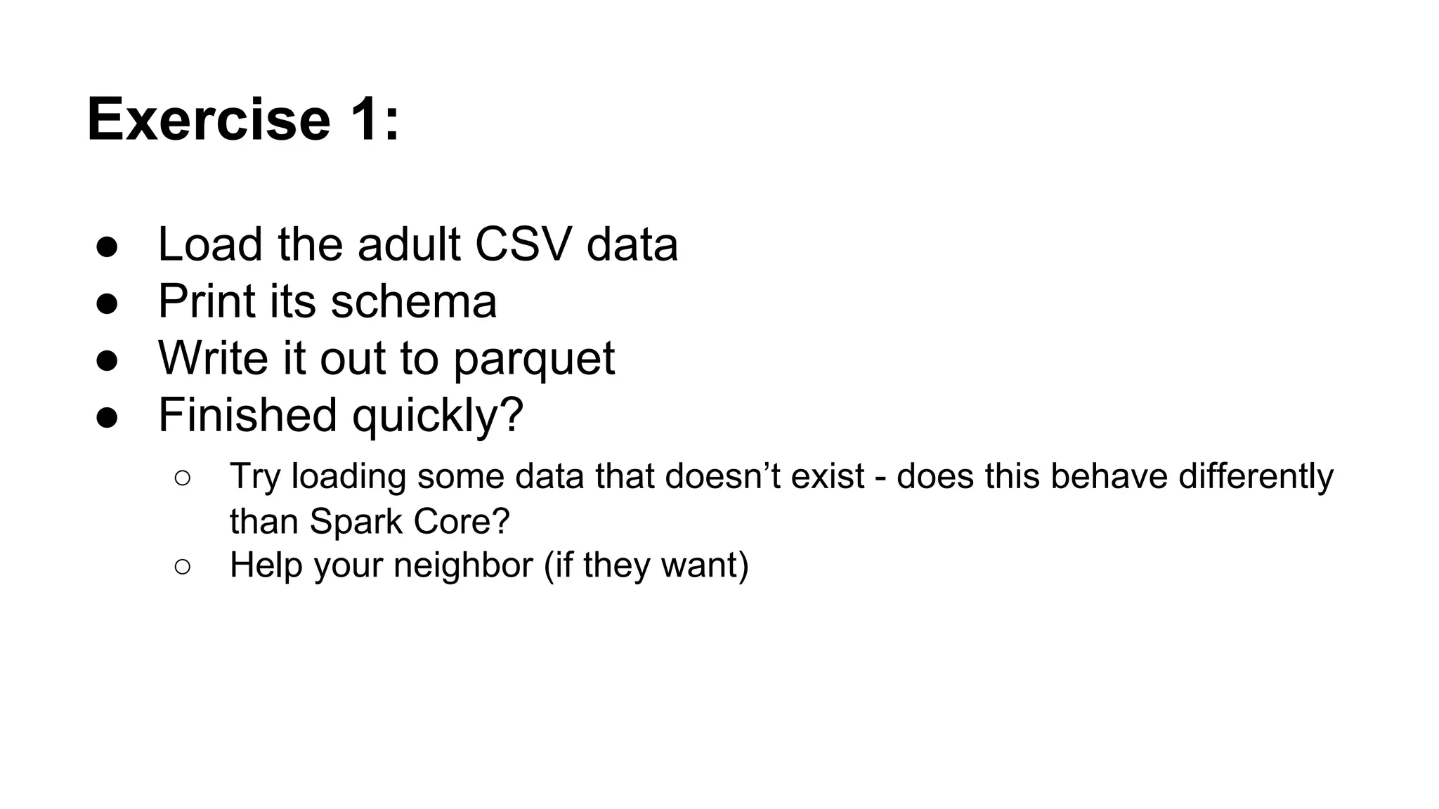 Exercise 1: ● Load the adult CSV data ● Print its schema ● Write it out to parquet ● Finished quickly? ○ Try loading some data that doesn’t exist - does this behave differently than Spark Core? ○ Help your neighbor (if they want) 