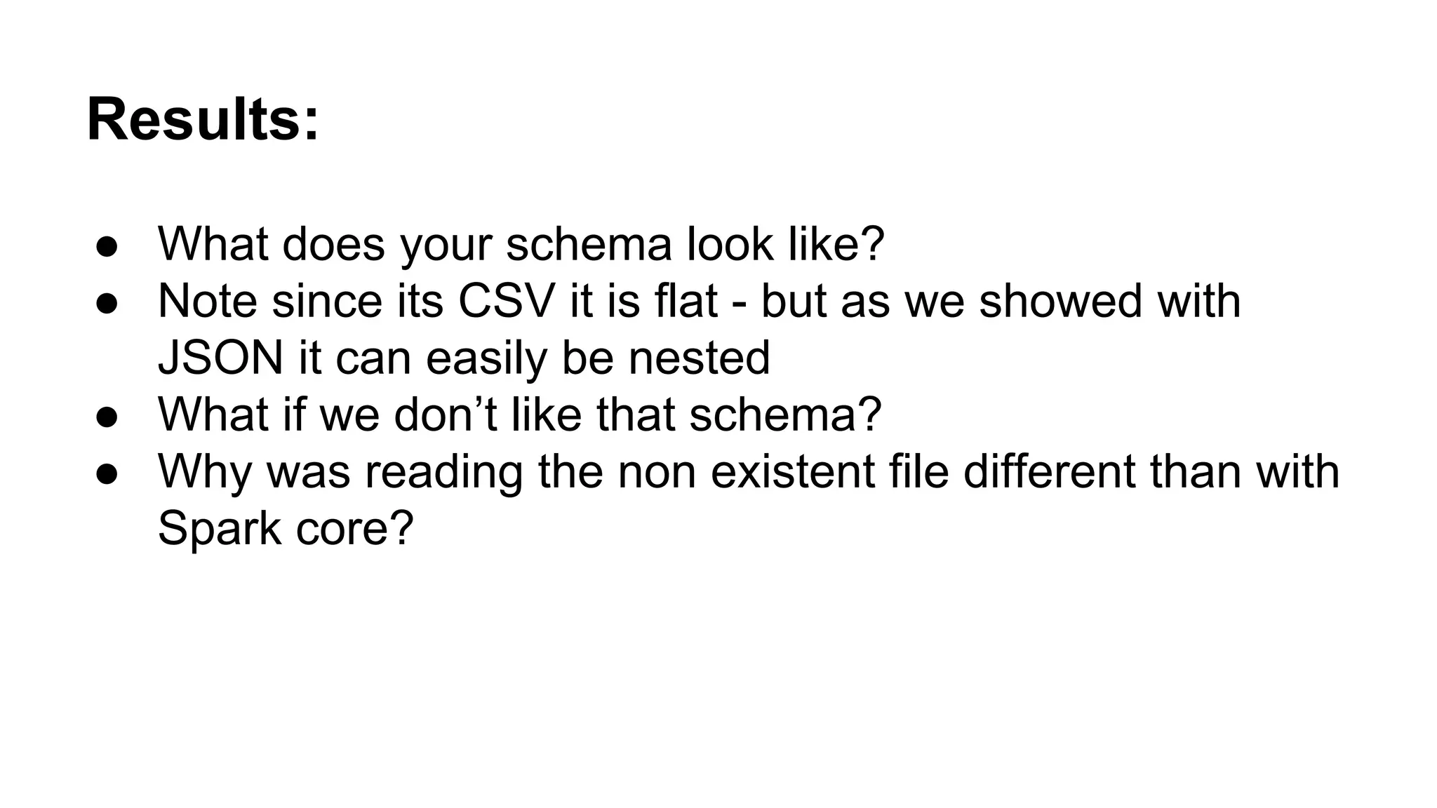 Results: ● What does your schema look like? ● Note since its CSV it is flat - but as we showed with JSON it can easily be nested ● What if we don’t like that schema? ● Why was reading the non existent file different than with Spark core? 