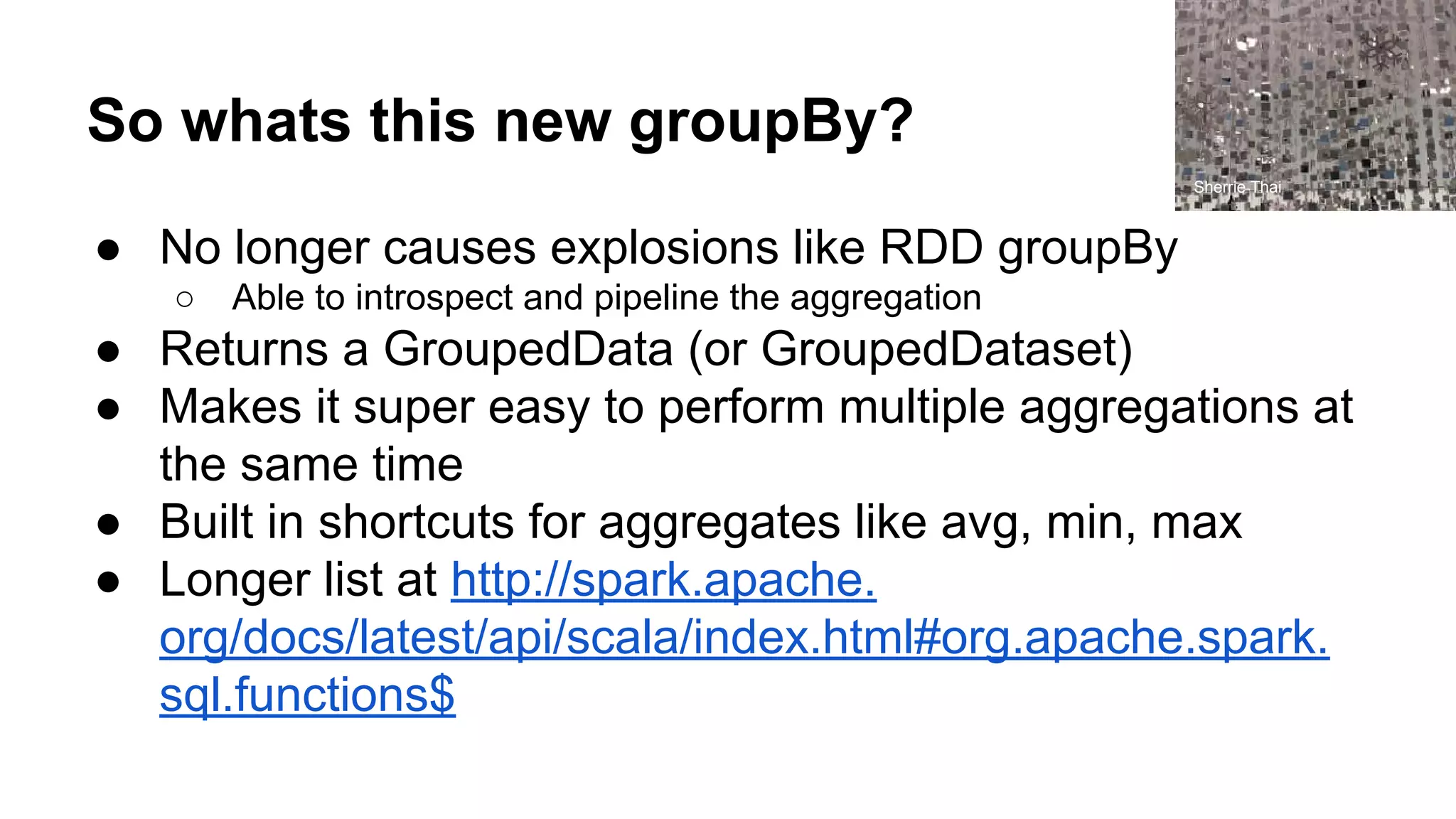 So whats this new groupBy? ● No longer causes explosions like RDD groupBy ○ Able to introspect and pipeline the aggregation ● Returns a GroupedData (or GroupedDataset) ● Makes it super easy to perform multiple aggregations at the same time ● Built in shortcuts for aggregates like avg, min, max ● Longer list at http://spark.apache. org/docs/latest/api/scala/index.html#org.apache.spark. sql.functions$ Sherrie Thai 