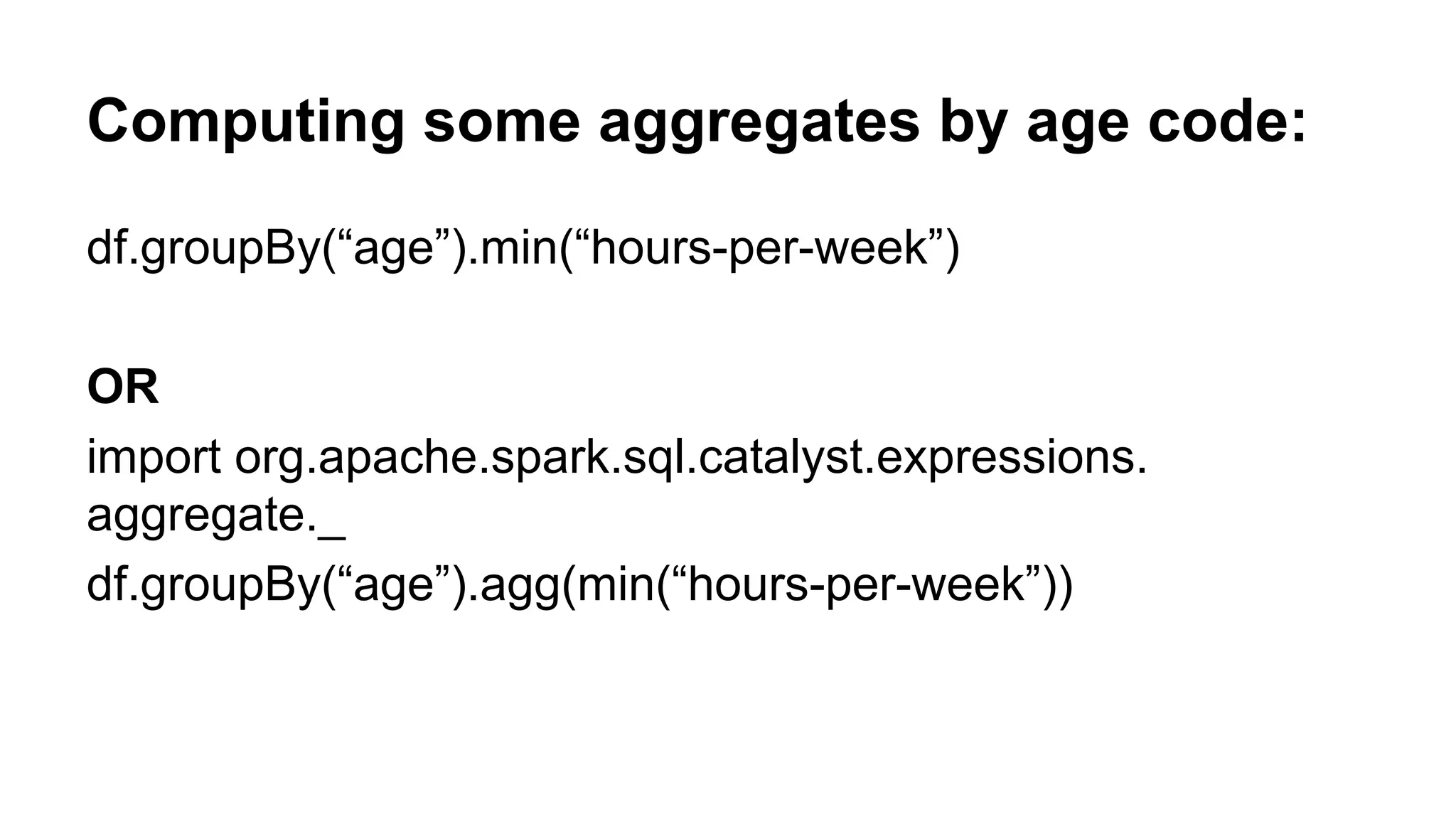 Computing some aggregates by age code: df.groupBy(“age”).min(“hours-per-week”) OR import org.apache.spark.sql.catalyst.expressions. aggregate._ df.groupBy(“age”).agg(min(“hours-per-week”)) 