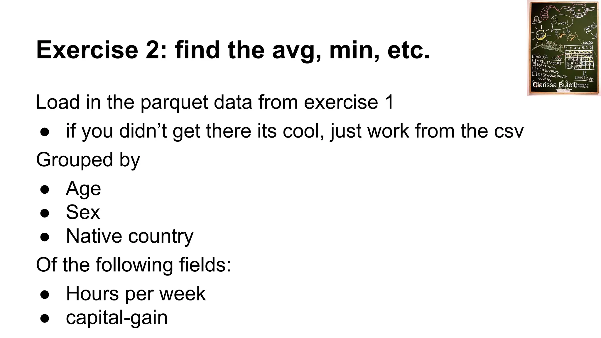 Exercise 2: find the avg, min, etc. Load in the parquet data from exercise 1 ● if you didn’t get there its cool, just work from the csv Grouped by ● Age ● Sex ● Native country Of the following fields: ● Hours per week ● capital-gain Clarissa Butelli 