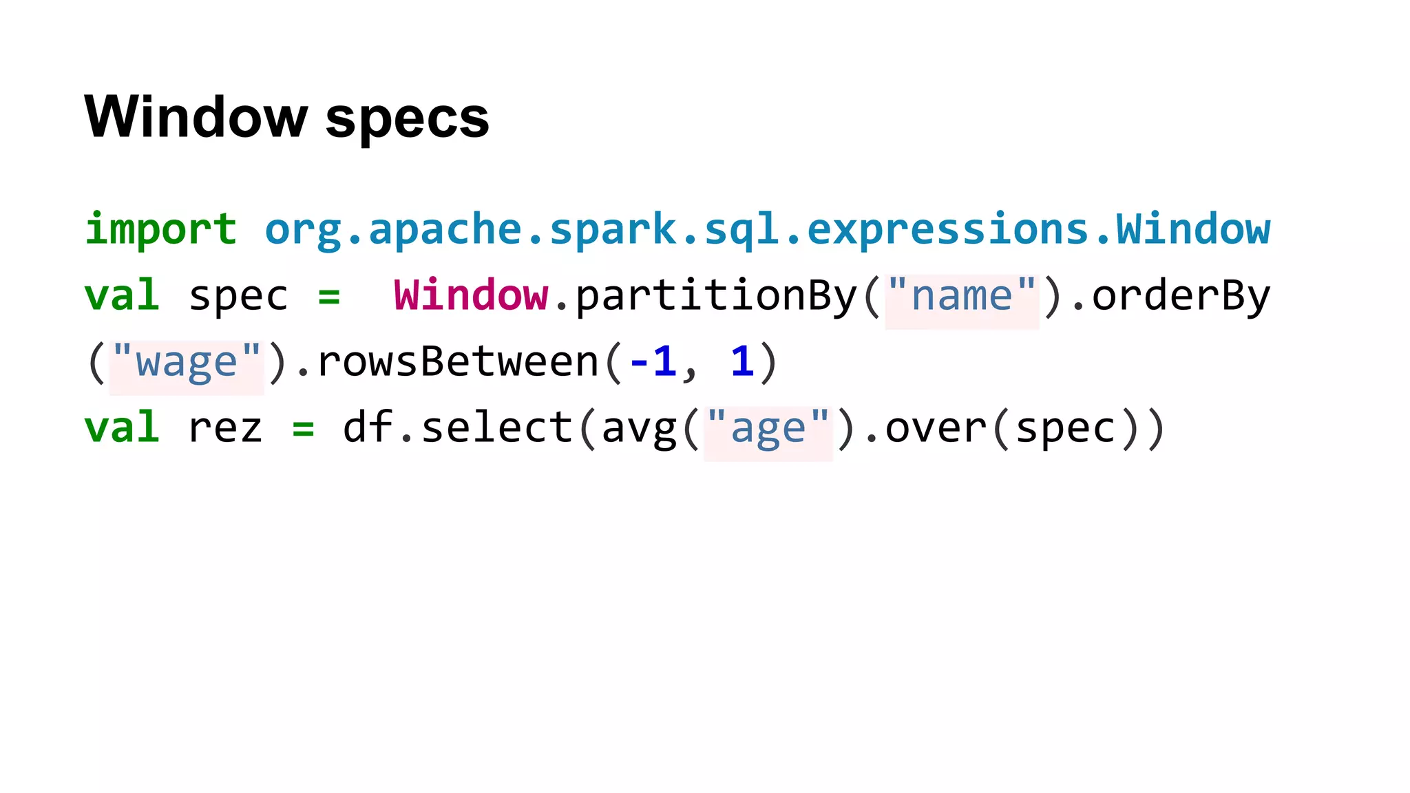 Window specs import org.apache.spark.sql.expressions.Window val spec = Window.partitionBy("name").orderBy ("wage").rowsBetween(-1, 1) val rez = df.select(avg("age").over(spec)) 