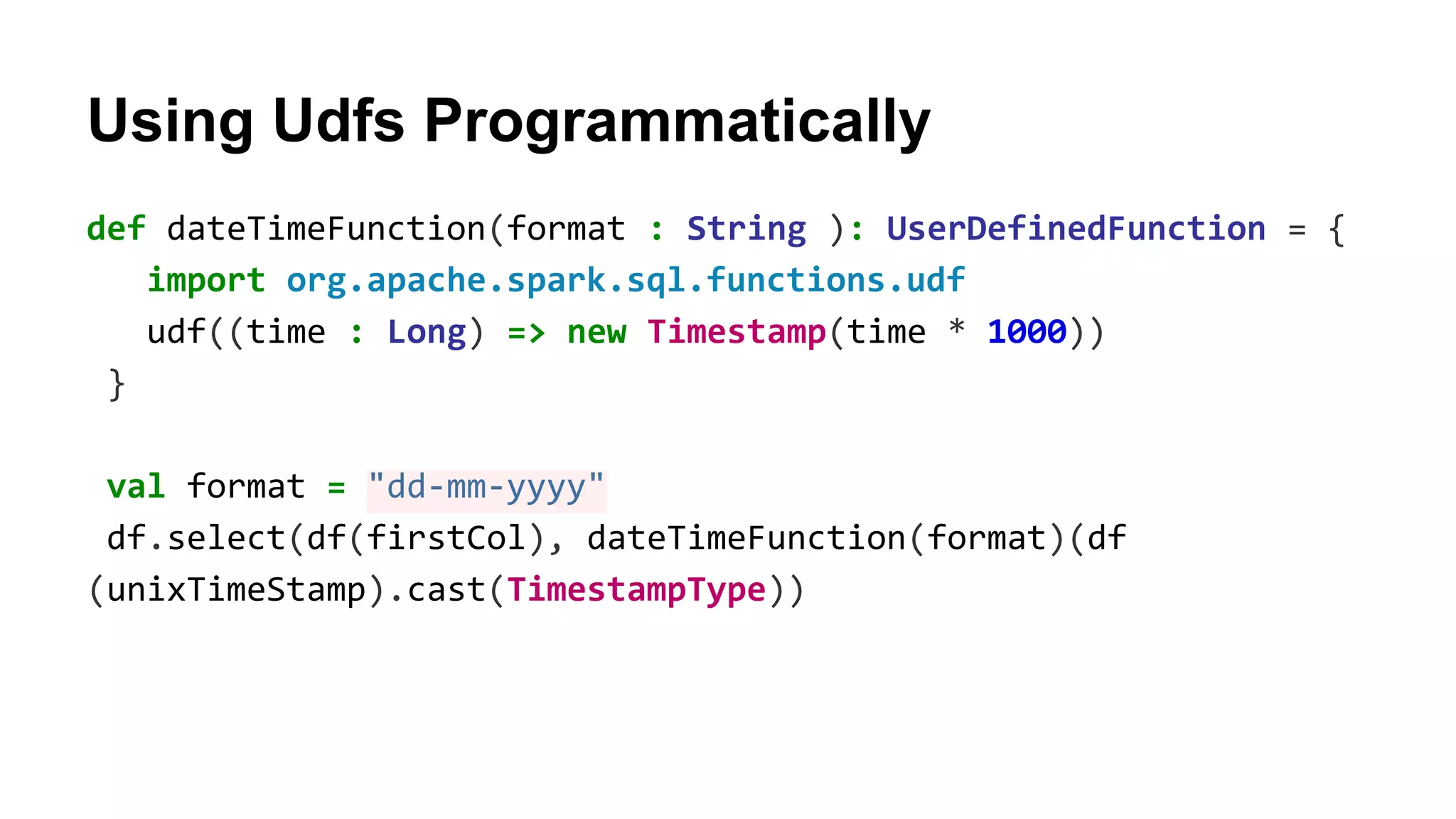 Using Udfs Programmatically def dateTimeFunction(format : String ): UserDefinedFunction = { import org.apache.spark.sql.functions.udf udf((time : Long) => new Timestamp(time * 1000)) } val format = "dd-mm-yyyy" df.select(df(firstCol), dateTimeFunction(format)(df (unixTimeStamp).cast(TimestampType)) 