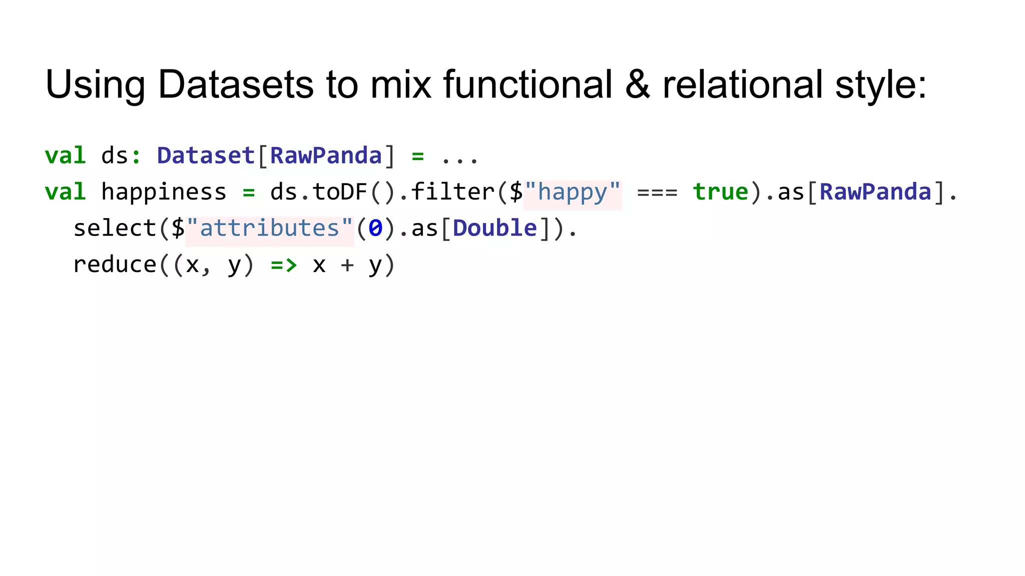 Using Datasets to mix functional & relational style: val ds: Dataset[RawPanda] = ... val happiness = ds.toDF().filter($"happy" === true).as[RawPanda]. select($"attributes"(0).as[Double]). reduce((x, y) => x + y) 