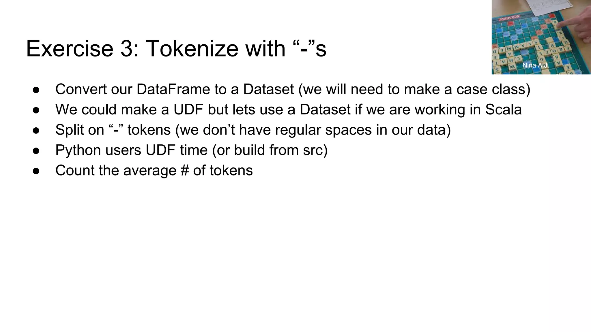 Exercise 3: Tokenize with “-”s ● Convert our DataFrame to a Dataset (we will need to make a case class) ● We could make a UDF but lets use a Dataset if we are working in Scala ● Split on “-” tokens (we don’t have regular spaces in our data) ● Python users UDF time (or build from src) ● Count the average # of tokens Nina A.J. 