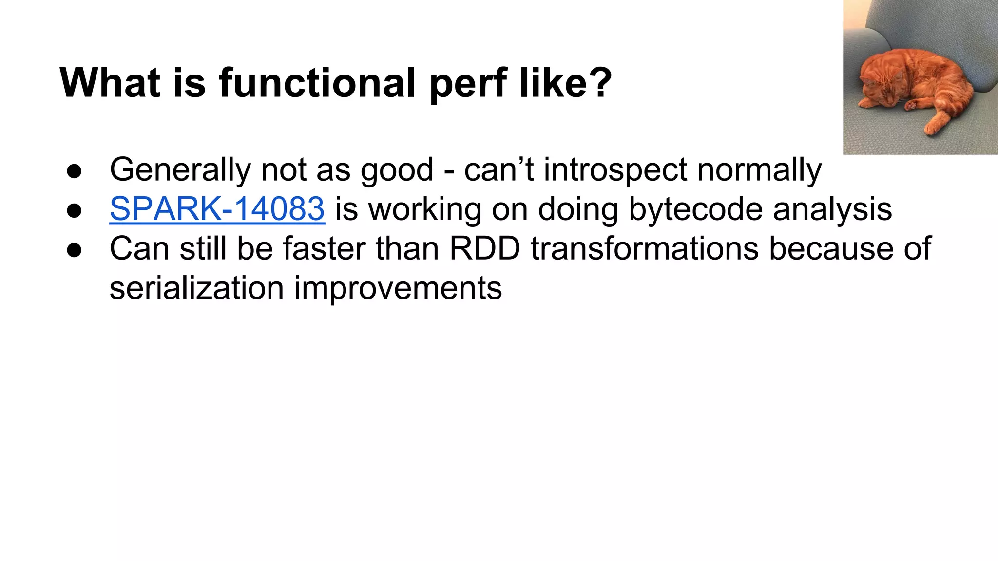What is functional perf like? ● Generally not as good - can’t introspect normally ● SPARK-14083 is working on doing bytecode analysis ● Can still be faster than RDD transformations because of serialization improvements 