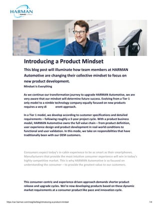 https://car.harman.com/insights/blog/introducing-a-product-mindset 1/4
Introducing a Product Mindset
This blog post will illuminate how team members at HARMAN
Automotive are changing their collective mindset to focus on
new product development.
Mindset Is Everything
As we continue our transformation journey to upgrade HARMAN Automotive, we are
very aware that our mindset will determine future success. Evolving from a Tier 1
only model to a nimble technology company equally focused on new products
requires a very di erent approach.
In a Tier 1 model, we develop according to customer specifications and detailed
requirements – following roughly a 3-year project cycle. With a product business
model, HARMAN Automotive owns the full value chain – from product definition,
user experience design and product development in real-world conditions to
functional and user validation. In this mode, we take on responsibilities that have
traditionally been with our OEM customers.
Consumers expect today’s in-cabin experience to be as smart as their smartphones.
Manufacturers that provide the most intuitive consumer experience will win in today’s
highly competitive market. This is why HARMAN Automotive is so focused on
understanding the consumer – to provide the greatest value to our customers.
This consumer-centric and experience-driven approach demands shorter product
release and upgrade cycles. We’re now developing products based on these dynamic
market requirements at a consumer product like pace and innovation cycle.
 