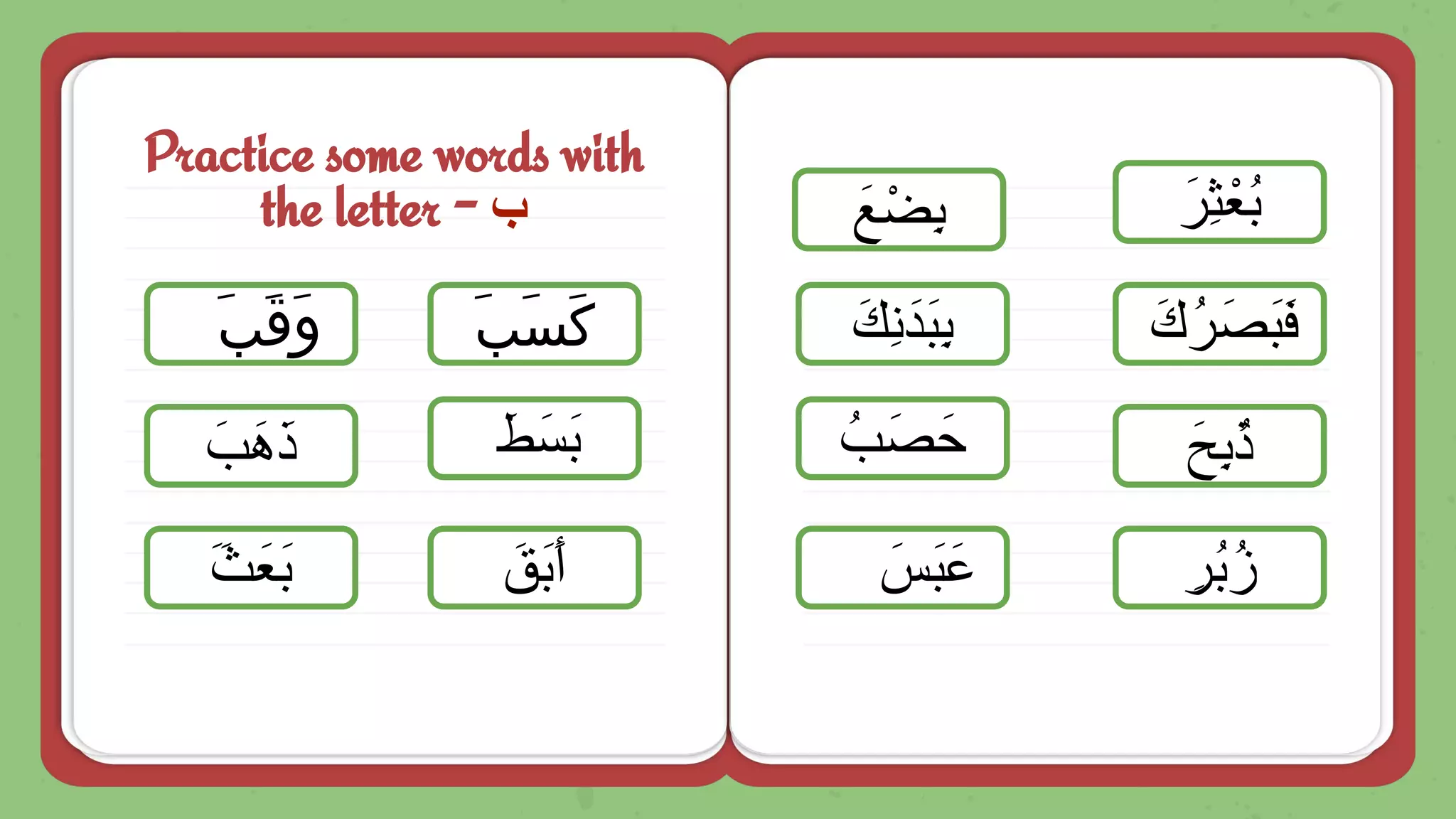 Practice some words with
the letter - ‫ب‬
َ‫ﺐ‬َ‫ﻗ‬َ‫و‬
ِ‫ُر‬‫ﺑ‬ُ‫ز‬
َ‫َب‬‫ھ‬َ‫ذ‬
ََ‫ث‬َ‫َﻌ‬‫ﺑ‬ َ‫َق‬‫ﺑ‬َ‫أ‬
َ‫ط‬َ‫َﺳ‬‫ﺑ‬
َ‫ﺐ‬َ‫ﺴ‬َ‫ﻛ‬
َ‫َس‬‫ﺑ‬َ‫ﻋ‬
َ‫ِﺢ‬‫ﺑ‬ُ‫ذ‬
ُ‫ب‬َ‫ﺻ‬َ‫ﺣ‬
َ‫ُك‬‫ر‬َ‫َﺻ‬‫ﺑ‬َ‫ﻓ‬
َ‫ِك‬‫ﻧ‬َ‫َد‬‫ﺑ‬ِ‫ﺑ‬
َ‫ﻊ‬ْ‫ِﺿ‬‫ﺑ‬ َ‫ِر‬‫ﺛ‬ْ‫ُﻌ‬‫ﺑ‬
 