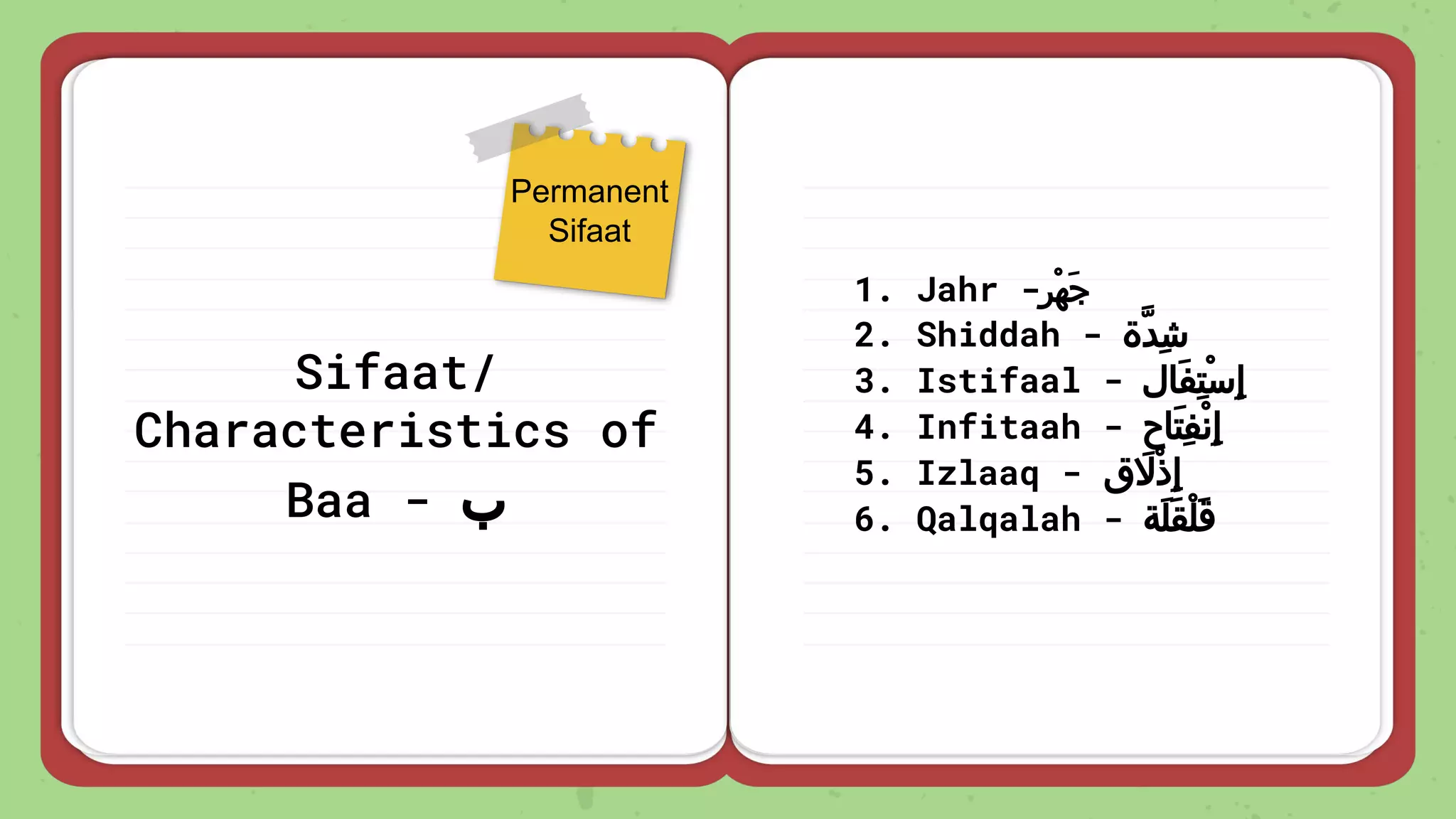 Sifaat/
Characteristics of
Baa - ‫ب‬
1. Jahr -‫ْﺮ‬‫ﻬ‬َ‫ﺟ‬
2. Shiddah - ‫ِﺪة‬‫ﺷ‬
3. Istifaal - ‫َﺎل‬‫ﻔ‬ِ‫ﺘ‬ْ‫ﺳ‬ِ‫إ‬
4. Infitaah - ‫َﺎح‬‫ﺘ‬ِ‫ﻔ‬ْ‫ﻧ‬ِ‫إ‬
5. Izlaaq - ‫ق‬ َ
‫ْﻻ‬‫ذ‬ِ‫إ‬
6. Qalqalah - ‫َﺔ‬‫ﻠ‬َ‫ﻘ‬ْ‫ﻠ‬َ‫ﻗ‬
Permanent
Sifaat
 