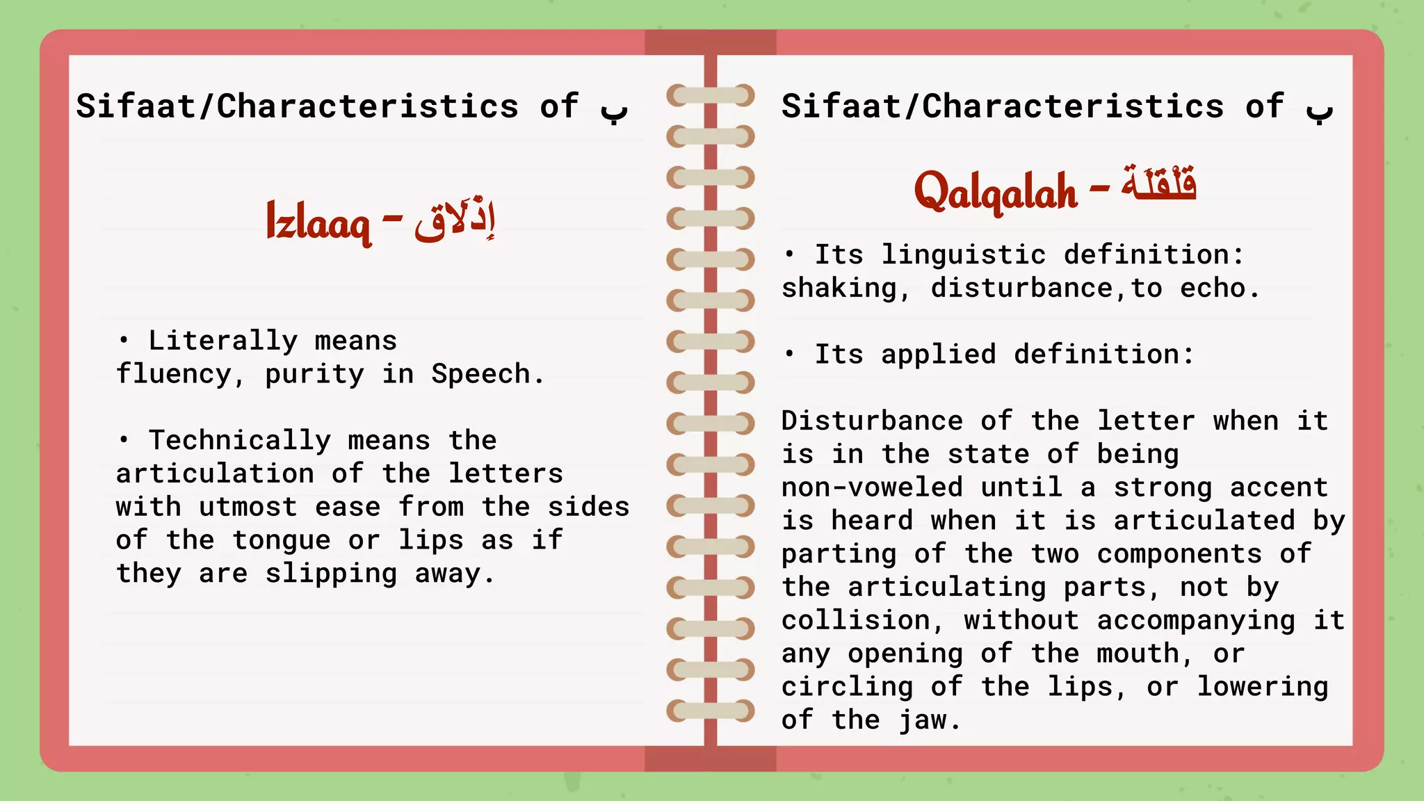 Izlaaq - ‫ق‬ َ
‫ﻻ‬ْ‫ِذ‬‫إ‬
Qalqalah - ‫َﺔ‬‫ﻠ‬َ‫ﻘ‬ْ‫ﻠ‬َ‫ﻗ‬
Sifaat/Characteristics of ‫ب‬ Sifaat/Characteristics of ‫ب‬
• Literally means
fluency, purity in Speech.
• Technically means the
articulation of the letters
with utmost ease from the sides
of the tongue or lips as if
they are slipping away.
• Its linguistic definition:
shaking, disturbance,to echo.
• Its applied definition:
Disturbance of the letter when it
is in the state of being
non-voweled until a strong accent
is heard when it is articulated by
parting of the two components of
the articulating parts, not by
collision, without accompanying it
any opening of the mouth, or
circling of the lips, or lowering
of the jaw.
 