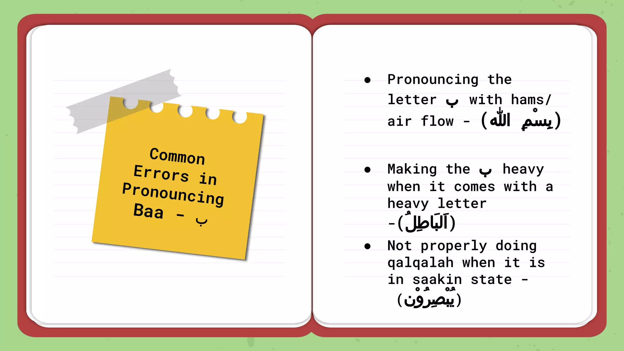 Common
Errors in
Pronouncing
Baa - ‫ب‬
● Pronouncing the
letter ‫ب‬ with hams/
air flow - (‫ﷲ‬ ِ‫ﻢ‬ْ‫ﺴ‬ِ‫ﺑ‬)
● Making the ‫ب‬ heavy
when it comes with a
heavy letter
-(ُ‫ﻞ‬ِ‫ﻃ‬‫َﺎ‬‫ﺒ‬‫َﻟ‬‫ا‬)
● Not properly doing
qalqalah when it is
in saakin state -
(‫ْن‬‫و‬ُ‫ﺮ‬ِ‫ﺼ‬ْ‫ﺒ‬ُ‫ﻳ‬)
 
