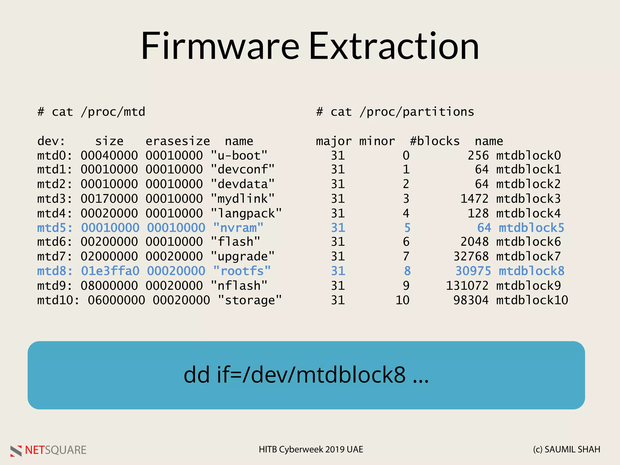 NETSQUARE (c) SAUMIL SHAHHITB Cyberweek 2019 UAE
# cat /proc/partitions
major minor #blocks name
31 0 256 mtdblock0
31 1 64 mtdblock1
31 2 64 mtdblock2
31 3 1472 mtdblock3
31 4 128 mtdblock4
31 5 64 mtdblock5
31 6 2048 mtdblock6
31 7 32768 mtdblock7
31 8 30975 mtdblock8
31 9 131072 mtdblock9
31 10 98304 mtdblock10
Firmware Extraction
# cat /proc/mtd
dev: size erasesize name
mtd0: 00040000 00010000 "u-boot"
mtd1: 00010000 00010000 "devconf"
mtd2: 00010000 00010000 "devdata"
mtd3: 00170000 00010000 "mydlink"
mtd4: 00020000 00010000 "langpack"
mtd5: 00010000 00010000 "nvram"
mtd6: 00200000 00010000 "flash"
mtd7: 02000000 00020000 "upgrade"
mtd8: 01e3ffa0 00020000 "rootfs"
mtd9: 08000000 00020000 "nflash"
mtd10: 06000000 00020000 "storage"
dd if=/dev/mtdblock8 …
 