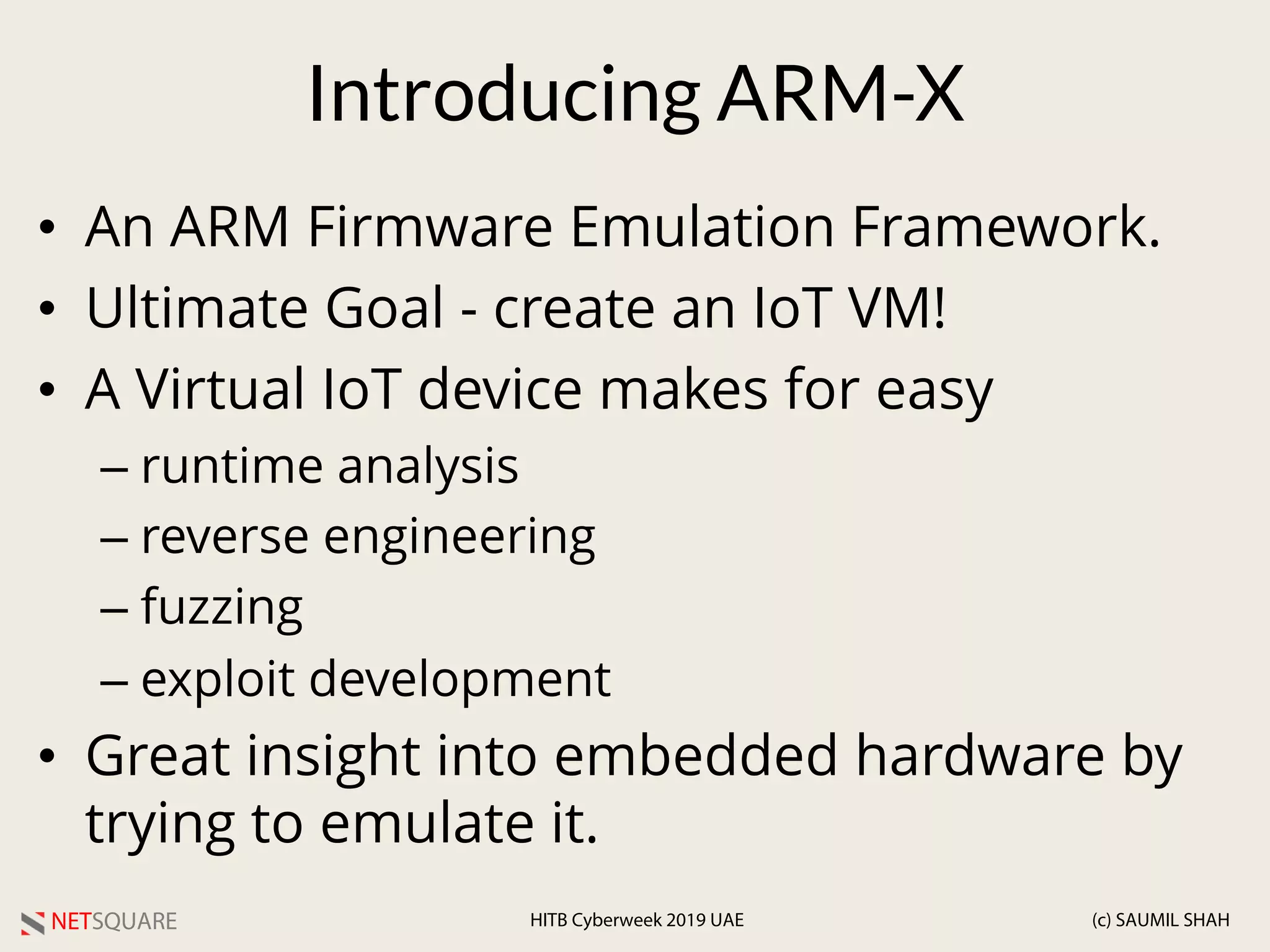 NETSQUARE (c) SAUMIL SHAHHITB Cyberweek 2019 UAE
Introducing ARM-X
• An ARM Firmware Emulation Framework.
• Ultimate Goal - create an IoT VM!
• A Virtual IoT device makes for easy
– runtime analysis
– reverse engineering
– fuzzing
– exploit development
• Great insight into embedded hardware by
trying to emulate it.
 