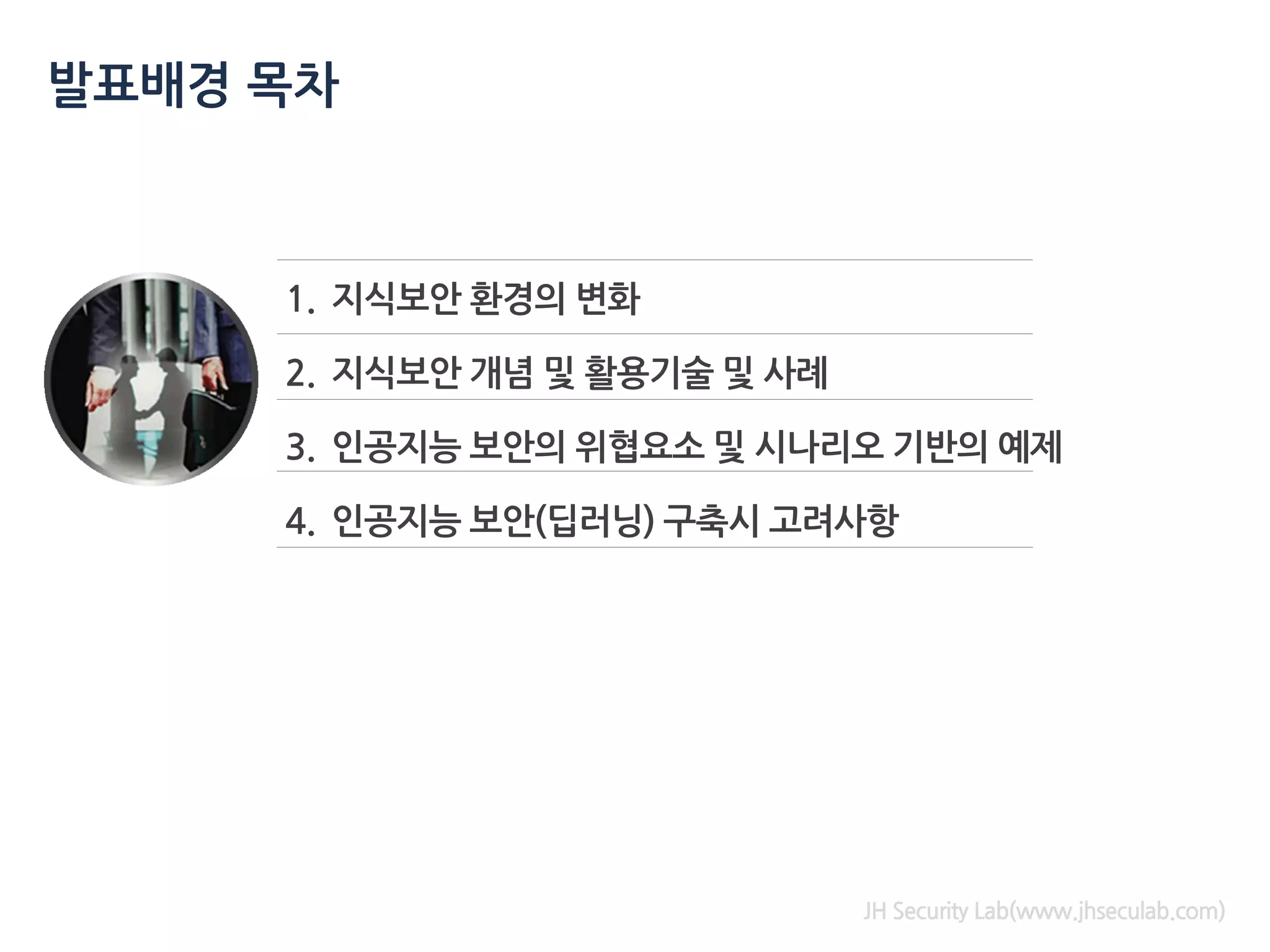 1. 지식보안 환경의 변화
2. 지식보안 개념 및 활용기술 및 사례
3. 인공지능 보안의 위협요소 및 시나리오 기반의 예제
4. 인공지능 보안(딥러닝) 구축시 고려사항
발표배경 목차
JH Security Lab(www.jhseculab.com)
 