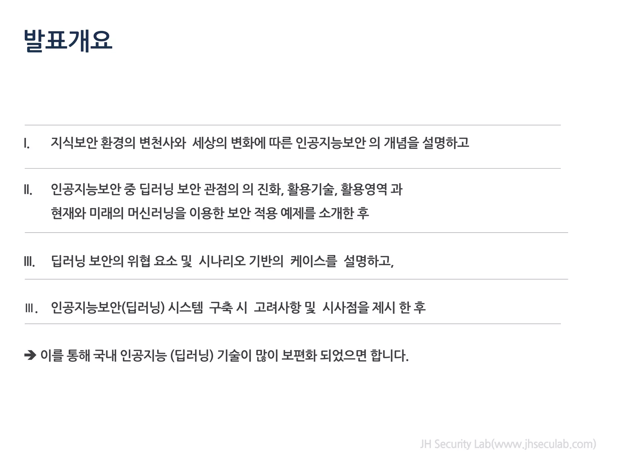 I. 지식보안 환경의 변천사와 세상의 변화에 따른 인공지능보안 의 개념을 설명하고
II. 인공지능보안 중 딥러닝 보안 관점의 의 진화, 활용기술, 활용영역 과
현재와 미래의 머신러닝을 이용한 보안 적용 예제를 소개한 후
III. 딥러닝 보안의 위협 요소 및 시나리오 기반의 케이스를 설명하고,
Ⅲ. 인공지능보안(딥러닝) 시스템 구축 시 고려사항 및 시사점을 제시 한 후
➔ 이를 통해 국내 인공지능 (딥러닝) 기술이 많이 보편화 되었으면 합니다.
발표개요
JH Security Lab(www.jhseculab.com)
 