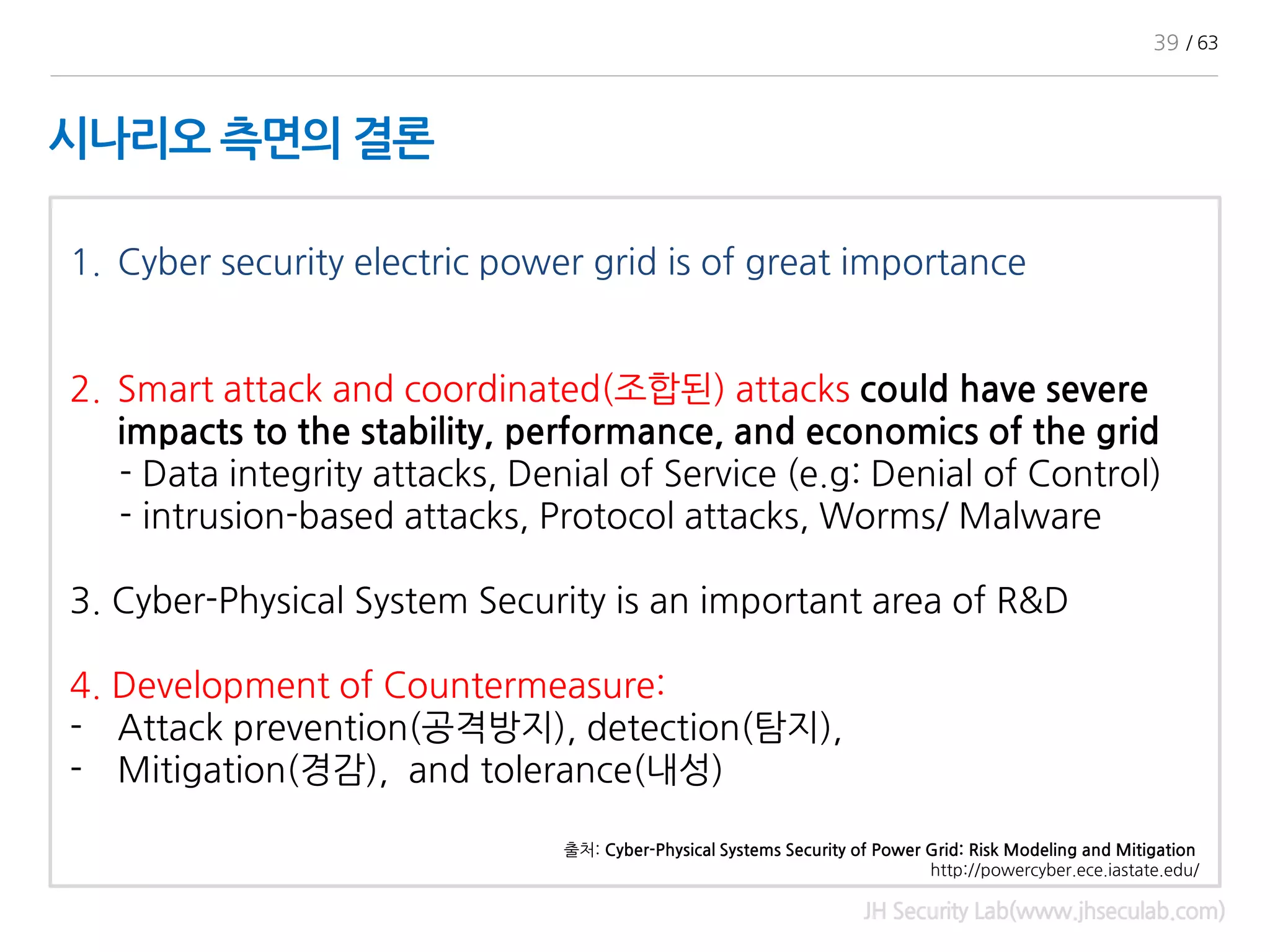 시나리오 측면의 결론
JH Security Lab(www.jhseculab.com)
1. Cyber security electric power grid is of great importance
2. Smart attack and coordinated(조합된) attacks could have severe
impacts to the stability, performance, and economics of the grid
- Data integrity attacks, Denial of Service (e.g: Denial of Control)
- intrusion-based attacks, Protocol attacks, Worms/ Malware
3. Cyber-Physical System Security is an important area of R&D
4. Development of Countermeasure:
- Attack prevention(공격방지), detection(탐지),
- Mitigation(경감), and tolerance(내성)
출처: Cyber-Physical Systems Security of Power Grid: Risk Modeling and Mitigation
http://powercyber.ece.iastate.edu/
39 / 63
 