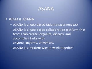ASANA
• What is ASANA
– ASANA is a web based task management tool
– ASANA is a web based collaboration platform that
teams can create, organize, discuss, and
accomplish tasks with
anyone, anytime, anywhere.
– ASANA is a modern way to work together
 