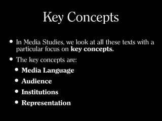 Key Concepts
• In Media Studies, we look at all these texts with a
particular focus on key concepts.
• The key concepts are:
• Media Language
• Audience
• Institutions
• Representation
 