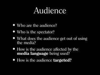 Audience
• Who are the audience?
• Who is the spectator?
• What does the audience get out of using
the media?
• How is the audience affected by the
media language being used?
• How is the audience targeted?
 