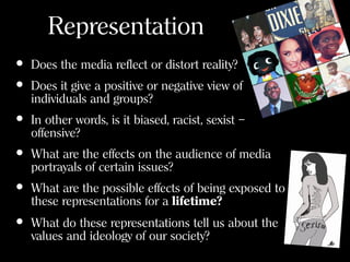 Representation
• Does the media reflect or distort reality?
• Does it give a positive or negative view of
individuals and groups?
• In other words, is it biased, racist, sexist –
offensive?
• What are the effects on the audience of media
portrayals of certain issues?
• What are the possible effects of being exposed to
these representations for a lifetime?
• What do these representations tell us about the
values and ideology of our society?
 
