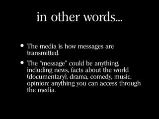 in other words...
• The media is how messages are
transmitted.
• The “message” could be anything,
including news, facts about the world
(documentary), drama, comedy, music,
opinion: anything you can access through
the media.
 