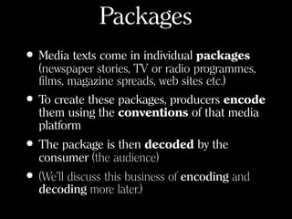 Packages
• Media texts come in individual packages
(newspaper stories, TV or radio programmes,
films, magazine spreads, web sites etc.)
• To create these packages, producers encode
them using the conventions of that media
platform
• The package is then decoded by the
consumer (the audience)
• (We’ll discuss this business of encoding and
decoding more later.)
 