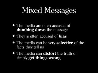 Mixed Messages
• The media are often accused of
dumbing down the message.
• They’re often accused of bias
• The media can be very selective of the
facts they tell us
• The media can distort the truth or
simply get things wrong
 