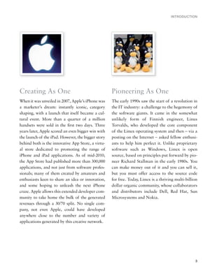 INTRODUCTION




Creating As One                                     Pioneering As One
When it was unveiled in 2007, Apple’s iPhone was    The early 1990s saw the start of a revolution in
a marketer’s dream: instantly iconic, category      the IT industry: a challenge to the hegemony of
shaping, with a launch that itself became a cul-    the software giants. It came in the somewhat
tural event. More than a quarter of a million       unlikely form of Finnish engineer, Linus
handsets were sold in the ﬁrst two days. Three      Torvalds, who developed the core component
years later, Apple scored an even bigger win with   of the Linux operating system and then – via a
the launch of the iPad. However, the bigger story   posting on the Internet – asked fellow enthusi-
behind both is the innovative App Store, a virtu-   asts to help him perfect it. Unlike proprietary
al store dedicated to promoting the range of        software such as Windows, Linux is open
iPhone and iPad applications. As of mid-2010,       source, based on principles put forward by pio-
the App Store had published more than 300,000       neer Richard Stallman in the early 1980s. You
applications, and not just from software profes-    can make money out of it and you can sell it,
sionals; many of them created by amateurs and       but you must offer access to the source code
enthusiasts keen to share an idea or innovation,    for free. Today, Linux is a thriving multi-billion
and some hoping to unleash the next iPhone          dollar organic community, whose collaborators
craze. Apple allows this extended developer com-    and distributors include Dell, Red Hat, Sun
munity to take home the bulk of the generated       Microsystems and Nokia.
revenues through a 30/70 split. No single com-
pany, not even Apple, could have developed
anywhere close to the number and variety of
applications generated by this creative network.




                                                                                                    3
 