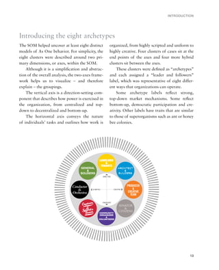 INTRODUCTION




Introducing the eight archetypes
The SOM helped uncover at least eight distinct      organized, from highly scripted and uniform to
models of As One behavior. For simplicity, the      highly creative. Four clusters of cases sit at the
eight clusters were described around two pri-       end points of the axes and four more hybrid
mary dimensions, or axes, within the SOM.           clusters sit between the axes.
    Although it is a simpliﬁcation and abstrac-         These clusters were deﬁned as “archetypes”
tion of the overall analysis, the two-axes frame-   and each assigned a “leader and followers”
work helps us to visualize – and therefore          label, which was representative of eight differ-
explain – the groupings.                            ent ways that organizations can operate.
    The vertical axis is a direction-setting com-       Some archetype labels reﬂect strong,
ponent that describes how power is exercised in     top-down market mechanisms. Some reﬂect
the organization, from centralized and top-         bottom-up, democratic participation and cre-
down to decentralized and bottom-up.                ativity. Other labels have traits that are similar
    The horizontal axis conveys the nature          to those of superorganisms such as ant or honey
of individuals’ tasks and outlines how work is      bee colonies.




                                                                                                   13
 