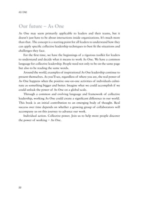 AS ONE




Our future – As One
As One may seem primarily applicable to leaders and their teams, but it
doesn’t just have to be about interactions inside organizations. It’s much more
than that. The concept is a starting point for all leaders to understand how they
can apply speciﬁc collective leadership techniques to best ﬁt the situations and
challenges they face.
    For the ﬁrst time, we have the beginnings of a rigorous toolkit for leaders
to understand and decide what it means to work As One. We have a common
language for collective leadership. People need not only to be on the same page
but also to be reading the same words.
    Around the world, examples of inspirational As One leadership continue to
present themselves. As you’ll see, regardless of where you are, the real power of
As One happens when the positive one-on-one activities of individuals culmi-
nate as something bigger and better. Imagine what we could accomplish if we
could unlock the power of As One on a global scale.
    Through a common and evolving language and framework of collective
leadership, working As One could create a signiﬁcant difference in our world.
This book is an initial contribution to an emerging body of thought. Real
success over time depends on whether a growing group of collaborators will
accompany us on this journey to advance our work.
    Individual action. Collective power. Join us to help more people discover
the power of working − As One.




22
 