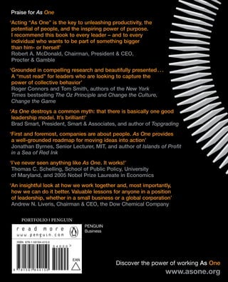 Praise for As One
‘Acting “As One” is the key to unleashing productivity, the
 potential of people, and the inspiring power of purpose.
 I recommend this book to every leader – and to every
 individual who wants to be part of something bigger
 than him- or herself’
 Robert A. McDonald, Chairman, President & CEO,
 Procter & Gamble
‘Grounded in compelling research and beautifully presented . . .
 A “must read” for leaders who are looking to capture the
 power of collective behavior’
 Roger Connors and Tom Smith, authors of the New York
 Times bestselling The Oz Principle and Change the Culture,
 Change the Game
‘As One destroys a common myth: that there is basically one good
 leadership model. It’s brilliant!’
 Brad Smart, President, Smart & Associates, and author of Topgrading
‘First and foremost, companies are about people. As One provides
 a well-grounded roadmap for moving ideas into action’
 Jonathan Byrnes, Senior Lecturer, MIT, and author of Islands of Profit
 in a Sea of Red Ink
‘I’ve never seen anything like As One. It works!’
 Thomas C. Schelling, School of Public Policy, University
 of Maryland, and 2005 Nobel Prize Laureate in Economics
‘An insightful look at how we work together and, most importantly,
 how we can do it better. Valuable lessons for anyone in a position
 of leadership, whether in a small business or a global corporation’
 Andrew N. Liveris, Chairman & CEO, the Dow Chemical Company

        Portfolio I Penguin
                                                PenGUIn
                                                Business

     ISBN 978-1-59184-415-0
                              5 4 0 0 0



                                          EAN
                                                           Discover the power of working As One
 9    781591 844150
                                                                            www.asone.org
 