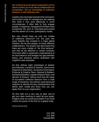 www.asone.org   Our world is as much about cooperation as it is
                about conflict; as much about collaboration as
                competition. Yet our knowledge of collective
                behavior is still relatively slim.

                Leaders who have been trained in the command-
                and-control mode of management are realizing
                that while it may work effectively in some
                circumstances, it often fails to truly engage
                people. In response, management thinkers have
                proclaimed the end of command-and-control
                and the advent of a new, participatory model.

                But why should there be only two modes
                of collective behavior? For the past two
                years Deloitte has invested in a major global
                initiative, the As One project, to study effective
                collaborations. The project has discovered that
                there are many modes of “As One behavior”
                and that all are effective in certain contexts.
                This book offers a systematic understanding of
                As One behavior and bridges the gap between
                theory and practical advice illustrated with
                insightful case examples.

                As One defines eight archetypes of leaders
                and followers: Landlord & Tenants, Community
                Organizer & Volunteers, Conductor & Orchestra,
                Producer & Creative Team, General & Soldiers,
                Architect & Builders, Captain & Sports Team, and
                Senator & Citizens. Taking more than 60 cases
                of successful collective behavior from a wide
                range of situations, the authors used advanced
                analytics to identify the key characteristics that
                define each model and show how you can
                apply them to your organization.

                As One sets out a new way to lead, and to
                get your team working to reach all your goals.
                Imagine what we would accomplish if we could
                unlock the power of As One on a global scale.

                www.asone.org


                                                        U.K. £30
                                                        U.S. $40
                                                     Canada $50
 