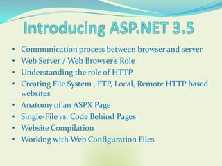 •   Communication process between browser and server
•   Web Server / Web Browser’s Role
•   Understanding the role of HTTP
•   Creating File System , FTP, Local, Remote HTTP based
    websites
•   Anatomy of an ASPX Page
•   Single-File vs. Code Behind Pages
•   Website Compilation
•   Working with Web Configuration Files
 
