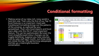 • Making sense of our data-rich, noisy world is
hard but vital. That’s why the first of our Top 10
Excel Features is so important. Used well,
Conditional Formatting brings out the patterns
of the universe, as captured by your
spreadsheet. That’s why Excel experts and Excel
users alike vote this the #1 most important
feature. This can be sophisticated. But even the
most straightforward colour changes can be
hugely beneficial. Suppose you have volumes
sold by sales staff each month. Just three clicks
can reveal the top 10% performing salespeople
and tee up a meaningful business
conversation.
 