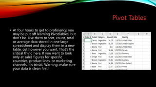 Pivot Tables
• At four hours to get to proficiency, you
may be put off learning PivotTables, but
don’t be. Use them to sort, count, total
or average data stored in one large
spreadsheet and display them in a new
table, cut however you want. That’s the
critical thing here. If you want to look
only at sales figures for specific
countries, product lines, or marketing
channels, it’s trivial. Warning: make sure
your data is clean first!
 