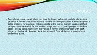 CHARTS AND FORMULAS
• Funnel charts are useful when you want to display values at multiple stages in a
process. A funnel chart can show the number of sales prospects at every stage of a
sales process, for example, with prospects at the top for the first stage, qualified
prospects underneath it for the second stage, and so on, until you get to the final
stage, closed sales. Generally, the values in funnel charts decrease with each
stage, so the bars in the chart look like a funnel. Overall they’re a nice-to-have
addition to Excel.
 