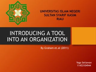 INTRODUCING A TOOL
INTO AN ORGANIZATION
By Graham et.al (2011)
UNIVERSITAS ISLAM NEGERI
SULTAN SYARIF KASIM
RIAU
Yoga Setiawan
11453104944
 